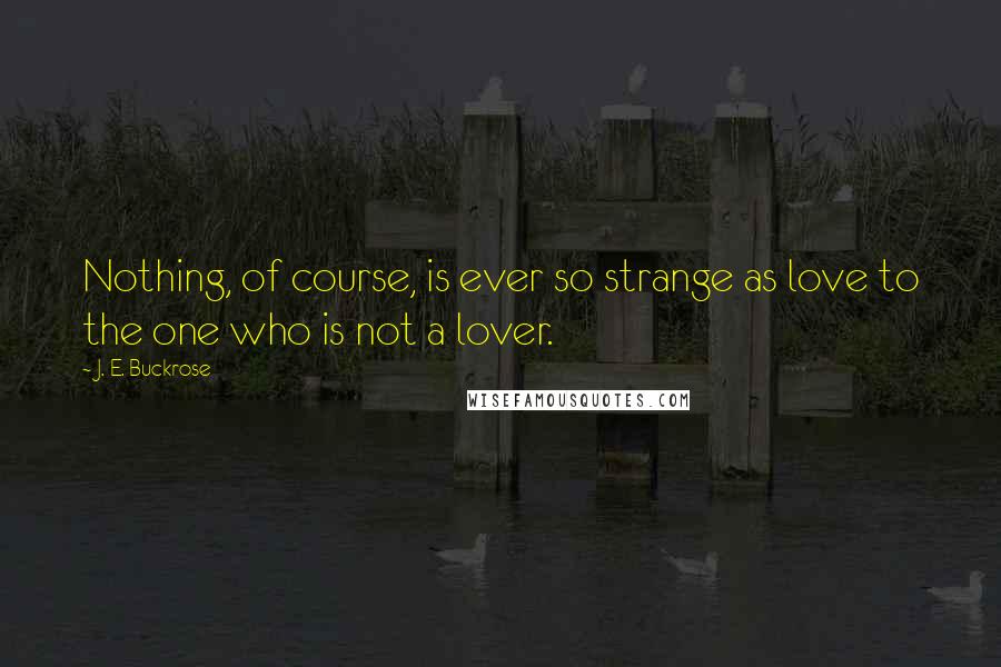 J. E. Buckrose quotes: Nothing, of course, is ever so strange as love to the one who is not a lover.