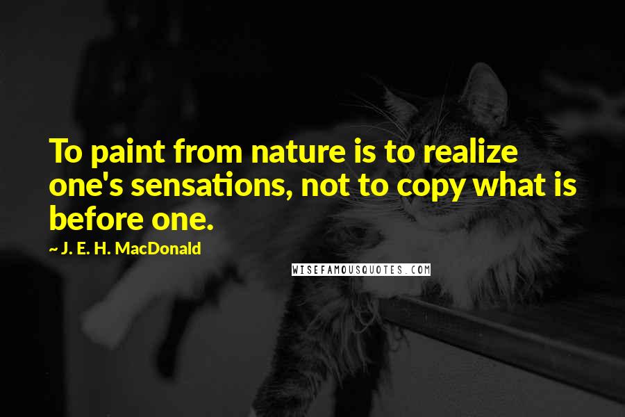 J. E. H. MacDonald quotes: To paint from nature is to realize one's sensations, not to copy what is before one.