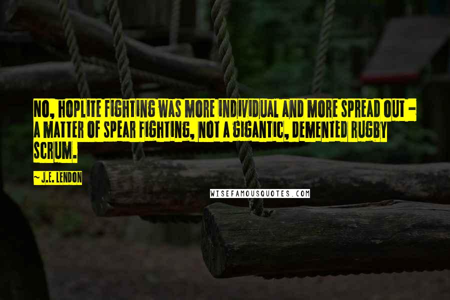 J.E. Lendon quotes: No, hoplite fighting was more individual and more spread out - a matter of spear fighting, not a gigantic, demented rugby scrum. J.E. Lendon quotes: No, hoplite fighting was more individual and more spread out - a matter of spear fighting, not a gigantic, demented rugby scrum.