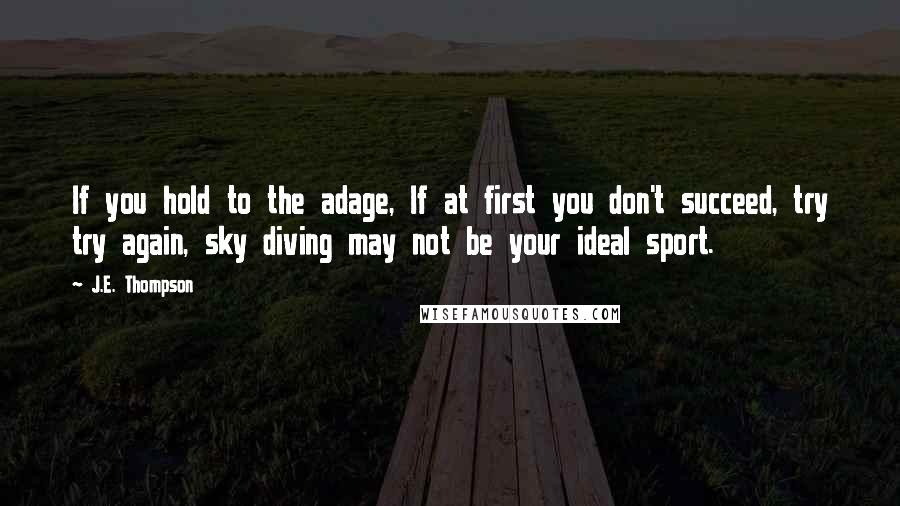 J.E. Thompson quotes: If you hold to the adage, If at first you don't succeed, try try again, sky diving may not be your ideal sport. J.E. Thompson quotes: If you hold to the adage, If at first you don't succeed, try try again, sky diving may not be your ideal sport.