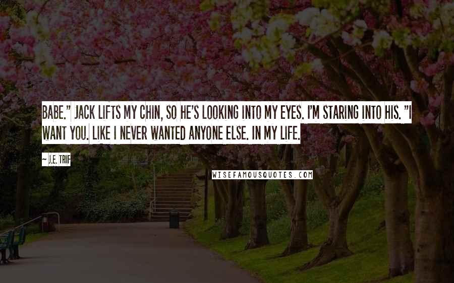 J.E. Trif quotes: Babe." Jack lifts my chin, so he's looking into my eyes. I'm staring into his. "I want you. Like I never wanted anyone else. In my life.