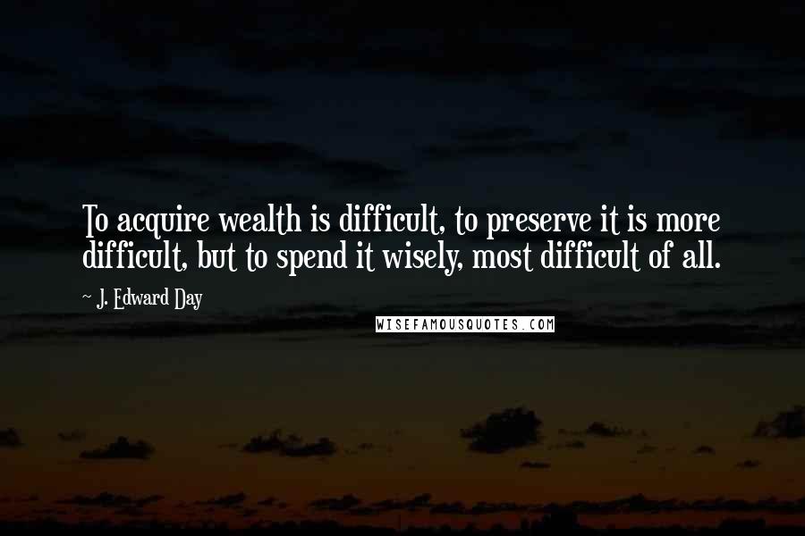 J. Edward Day quotes: To acquire wealth is difficult, to preserve it is more difficult, but to spend it wisely, most difficult of all.