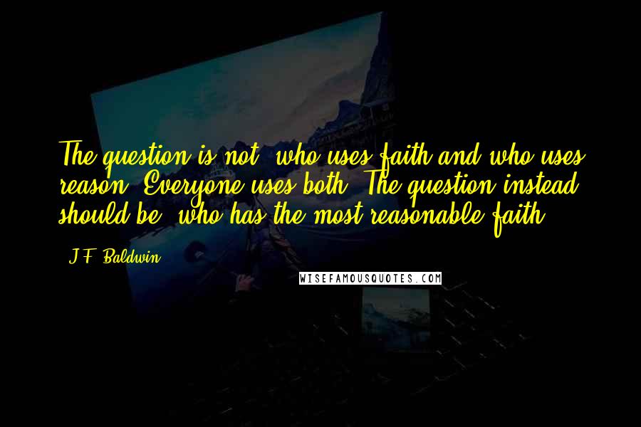 J.F. Baldwin quotes: The question is not, who uses faith and who uses reason? Everyone uses both. The question instead should be, who has the most reasonable faith?