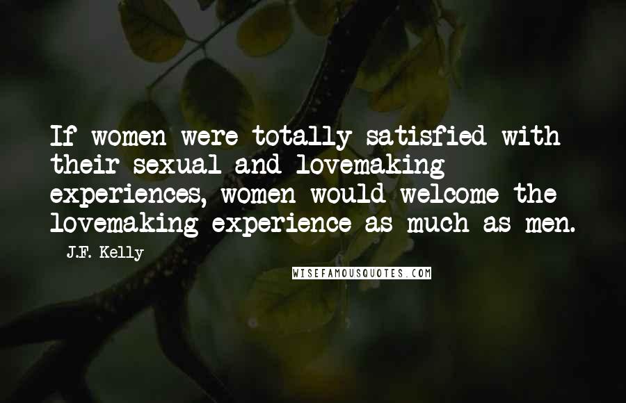 J.F. Kelly quotes: If women were totally satisfied with their sexual and lovemaking experiences, women would welcome the lovemaking experience as much as men.