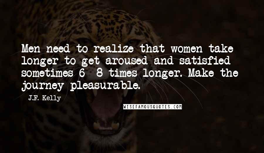 J.F. Kelly quotes: Men need to realize that women take longer to get aroused and satisfied - sometimes 6 -8 times longer. Make the journey pleasurable.