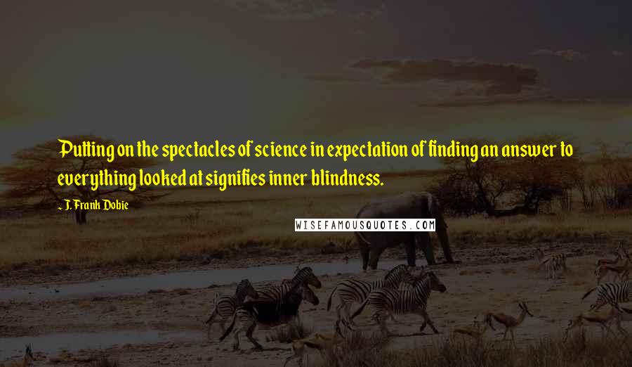 J. Frank Dobie quotes: Putting on the spectacles of science in expectation of finding an answer to everything looked at signifies inner blindness.