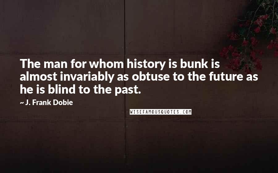 J. Frank Dobie quotes: The man for whom history is bunk is almost invariably as obtuse to the future as he is blind to the past.