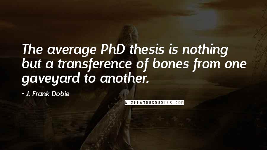 J. Frank Dobie quotes: The average PhD thesis is nothing but a transference of bones from one gaveyard to another.