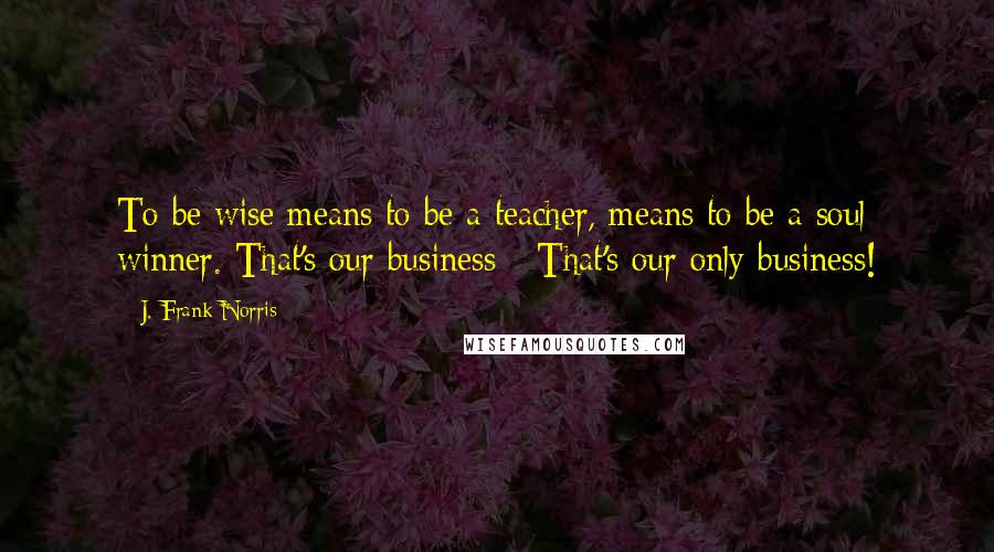 J. Frank Norris quotes: To be wise means to be a teacher, means to be a soul winner. That's our business - That's our only business! J. Frank Norris quotes: To be wise means to be a teacher, means to be a soul winner. That's our business - That's our only business!