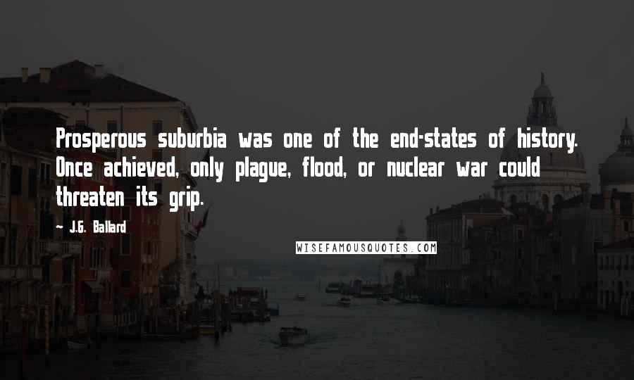 J.G. Ballard quotes: Prosperous suburbia was one of the end-states of history. Once achieved, only plague, flood, or nuclear war could threaten its grip.