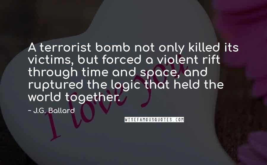 J.G. Ballard quotes: A terrorist bomb not only killed its victims, but forced a violent rift through time and space, and ruptured the logic that held the world together. J.G. Ballard quotes: A terrorist bomb not only killed its victims, but forced a violent rift through time and space, and ruptured the logic that held the world together.