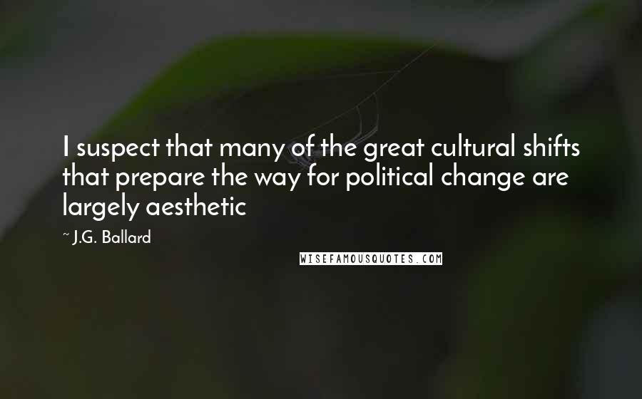 J.G. Ballard quotes: I suspect that many of the great cultural shifts that prepare the way for political change are largely aesthetic