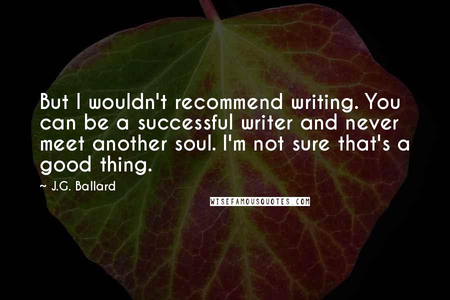 J.G. Ballard quotes: But I wouldn't recommend writing. You can be a successful writer and never meet another soul. I'm not sure that's a good thing.