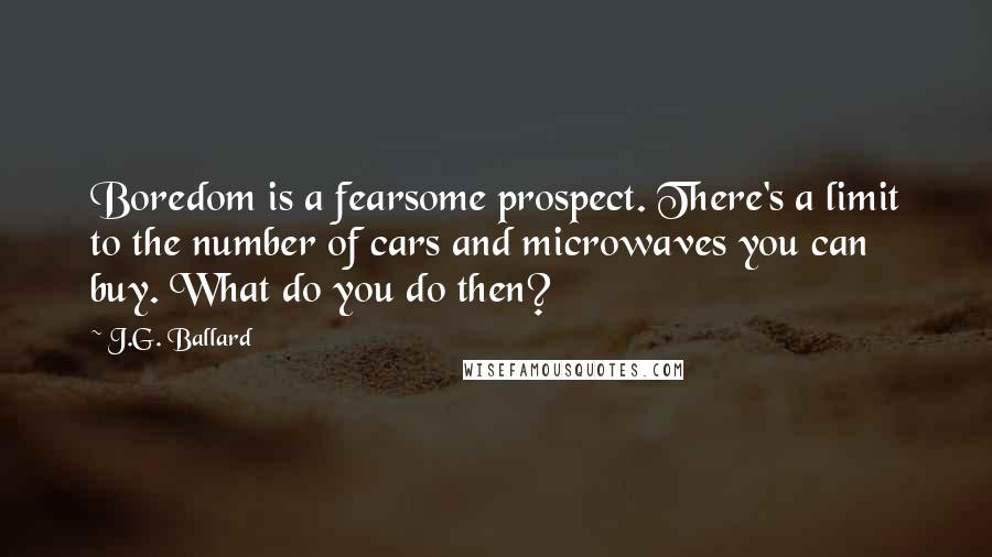 J.G. Ballard quotes: Boredom is a fearsome prospect. There's a limit to the number of cars and microwaves you can buy. What do you do then?