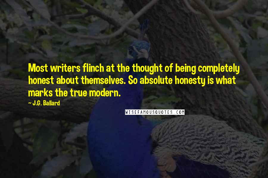 J.G. Ballard quotes: Most writers flinch at the thought of being completely honest about themselves. So absolute honesty is what marks the true modern. J.G. Ballard quotes: Most writers flinch at the thought of being completely honest about themselves. So absolute honesty is what marks the true modern.