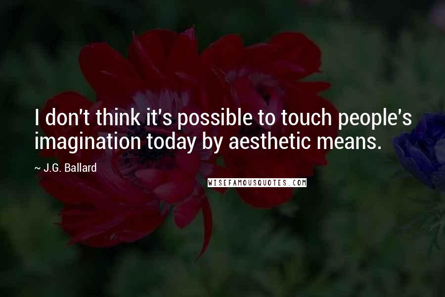 J.G. Ballard quotes: I don't think it's possible to touch people's imagination today by aesthetic means.