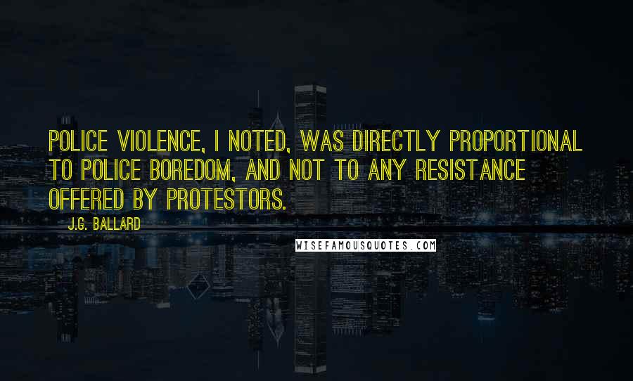 J.G. Ballard quotes: Police violence, I noted, was directly proportional to police boredom, and not to any resistance offered by protestors. J.G. Ballard quotes: Police violence, I noted, was directly proportional to police boredom, and not to any resistance offered by protestors.
