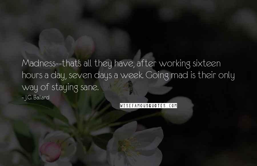 J.G. Ballard quotes: Madness--that's all they have, after working sixteen hours a day, seven days a week. Going mad is their only way of staying sane. J.G. Ballard quotes: Madness--that's all they have, after working sixteen hours a day, seven days a week. Going mad is their only way of staying sane.