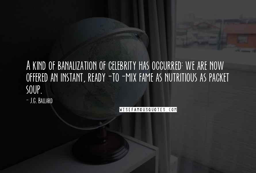 J.G. Ballard quotes: A kind of banalization of celebrity has occurred: we are now offered an instant, ready-to-mix fame as nutritious as packet soup. J.G. Ballard quotes: A kind of banalization of celebrity has occurred: we are now offered an instant, ready-to-mix fame as nutritious as packet soup.