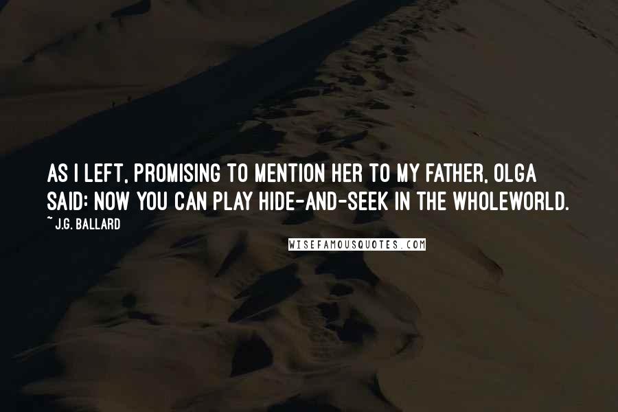 J.G. Ballard quotes: As I left, promising to mention her to my father, Olga said: Now you can play hide-and-seek in the wholeworld.