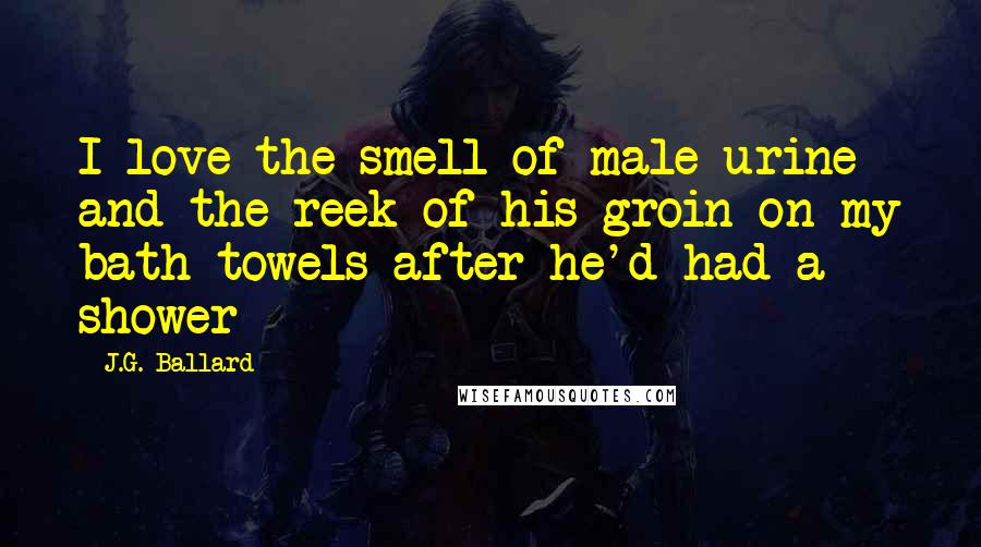 J.G. Ballard quotes: I love the smell of male urine and the reek of his groin on my bath towels after he'd had a shower