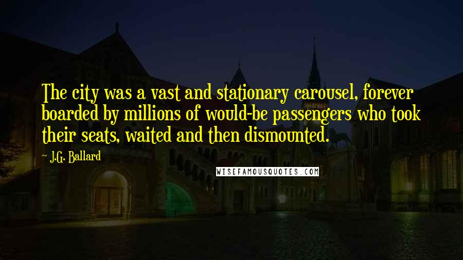 J.G. Ballard quotes: The city was a vast and stationary carousel, forever boarded by millions of would-be passengers who took their seats, waited and then dismounted. J.G. Ballard quotes: The city was a vast and stationary carousel, forever boarded by millions of would-be passengers who took their seats, waited and then dismounted.