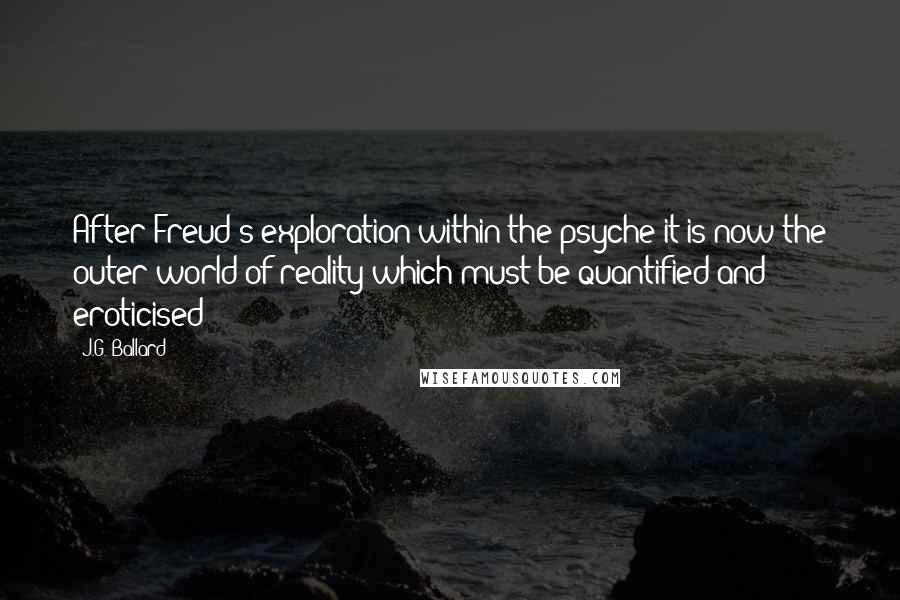 J.G. Ballard quotes: After Freud's exploration within the psyche it is now the outer world of reality which must be quantified and eroticised J.G. Ballard quotes: After Freud's exploration within the psyche it is now the outer world of reality which must be quantified and eroticised