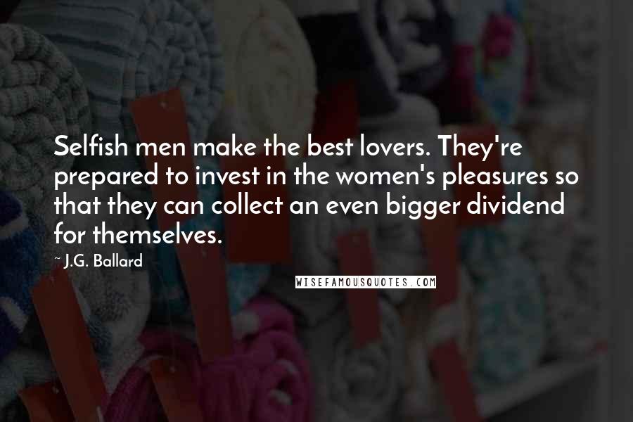 J.G. Ballard quotes: Selfish men make the best lovers. They're prepared to invest in the women's pleasures so that they can collect an even bigger dividend for themselves. J.G. Ballard quotes: Selfish men make the best lovers. They're prepared to invest in the women's pleasures so that they can collect an even bigger dividend for themselves.