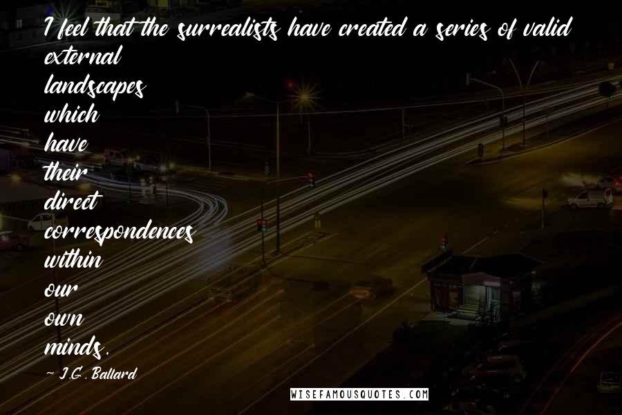 J.G. Ballard quotes: I feel that the surrealists have created a series of valid external landscapes which have their direct correspondences within our own minds. J.G. Ballard quotes: I feel that the surrealists have created a series of valid external landscapes which have their direct correspondences within our own minds.