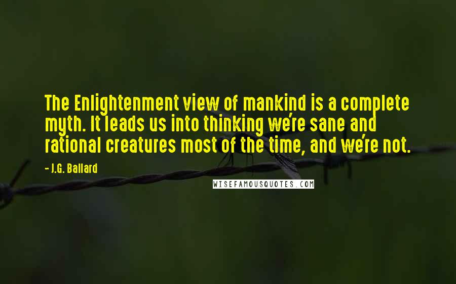 J.G. Ballard quotes: The Enlightenment view of mankind is a complete myth. It leads us into thinking we're sane and rational creatures most of the time, and we're not.