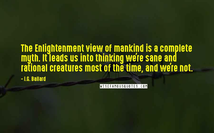 J.G. Ballard quotes: The Enlightenment view of mankind is a complete myth. It leads us into thinking we're sane and rational creatures most of the time, and we're not. J.G. Ballard quotes: The Enlightenment view of mankind is a complete myth. It leads us into thinking we're sane and rational creatures most of the time, and we're not.