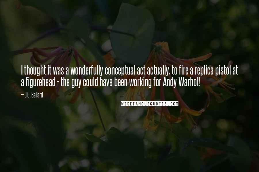 J.G. Ballard quotes: I thought it was a wonderfully conceptual act actually, to fire a replica pistol at a figurehead - the guy could have been working for Andy Warhol!