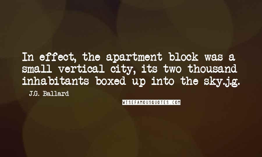 J.G. Ballard quotes: In effect, the apartment block was a small vertical city, its two thousand inhabitants boxed up into the sky.j.g. J.G. Ballard quotes: In effect, the apartment block was a small vertical city, its two thousand inhabitants boxed up into the sky.j.g.