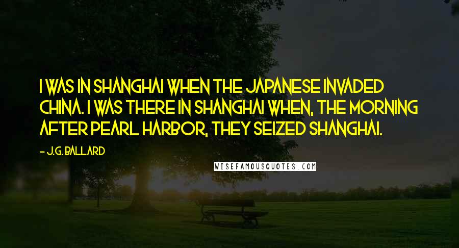 J.G. Ballard quotes: I was in Shanghai when the Japanese invaded China. I was there in Shanghai when, the morning after Pearl Harbor, they seized Shanghai. J.G. Ballard quotes: I was in Shanghai when the Japanese invaded China. I was there in Shanghai when, the morning after Pearl Harbor, they seized Shanghai.