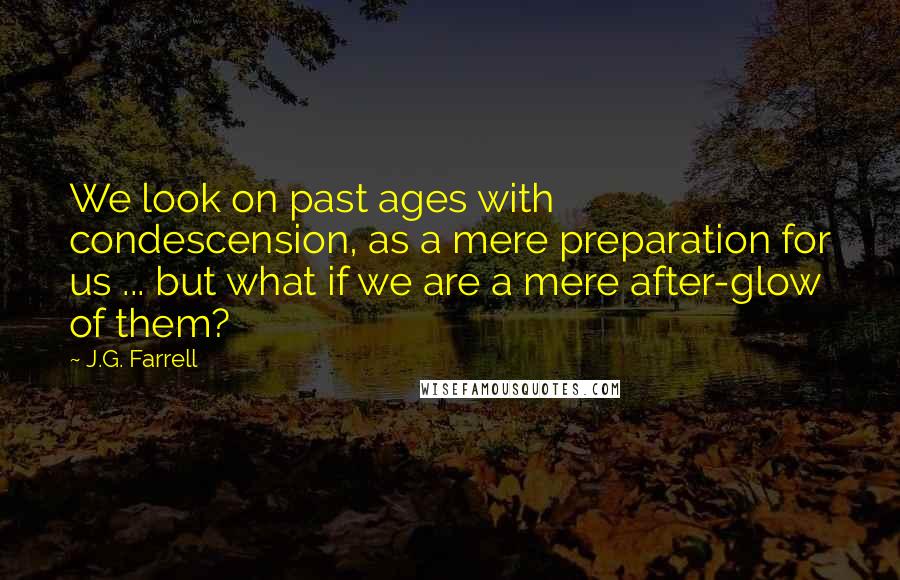 J.G. Farrell quotes: We look on past ages with condescension, as a mere preparation for us ... but what if we are a mere after-glow of them?