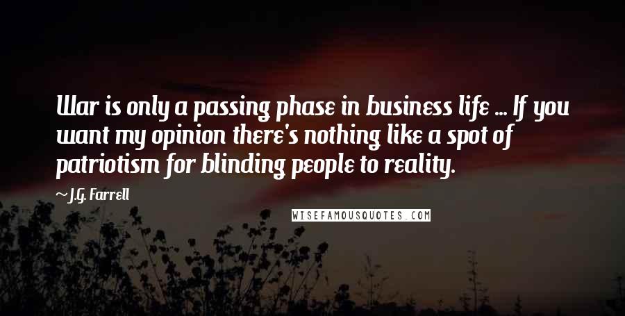 J.G. Farrell quotes: War is only a passing phase in business life ... If you want my opinion there's nothing like a spot of patriotism for blinding people to reality. J.G. Farrell quotes: War is only a passing phase in business life ... If you want my opinion there's nothing like a spot of patriotism for blinding people to reality.