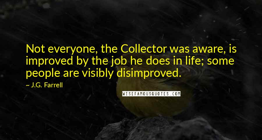 J.G. Farrell quotes: Not everyone, the Collector was aware, is improved by the job he does in life; some people are visibly disimproved. J.G. Farrell quotes: Not everyone, the Collector was aware, is improved by the job he does in life; some people are visibly disimproved.