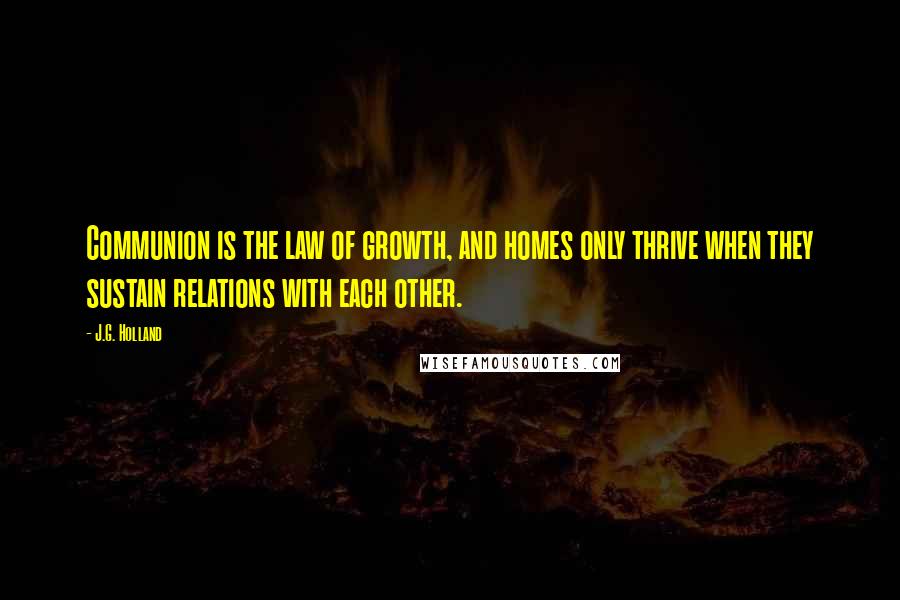 J.G. Holland quotes: Communion is the law of growth, and homes only thrive when they sustain relations with each other. J.G. Holland quotes: Communion is the law of growth, and homes only thrive when they sustain relations with each other.