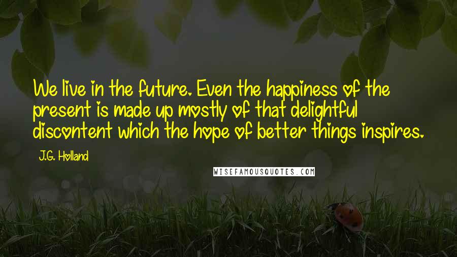 J.G. Holland quotes: We live in the future. Even the happiness of the present is made up mostly of that delightful discontent which the hope of better things inspires.