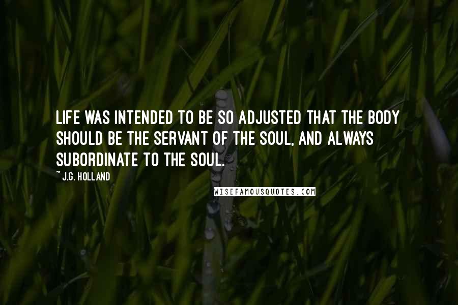 J.G. Holland quotes: Life was intended to be so adjusted that the body should be the servant of the soul, and always subordinate to the soul.