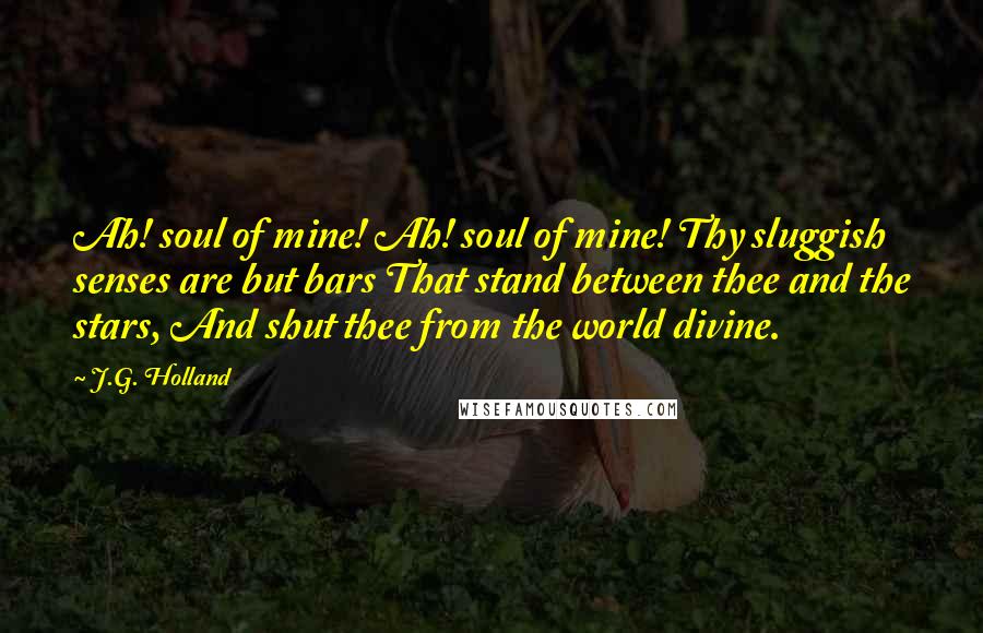 J.G. Holland quotes: Ah! soul of mine! Ah! soul of mine! Thy sluggish senses are but bars That stand between thee and the stars, And shut thee from the world divine.