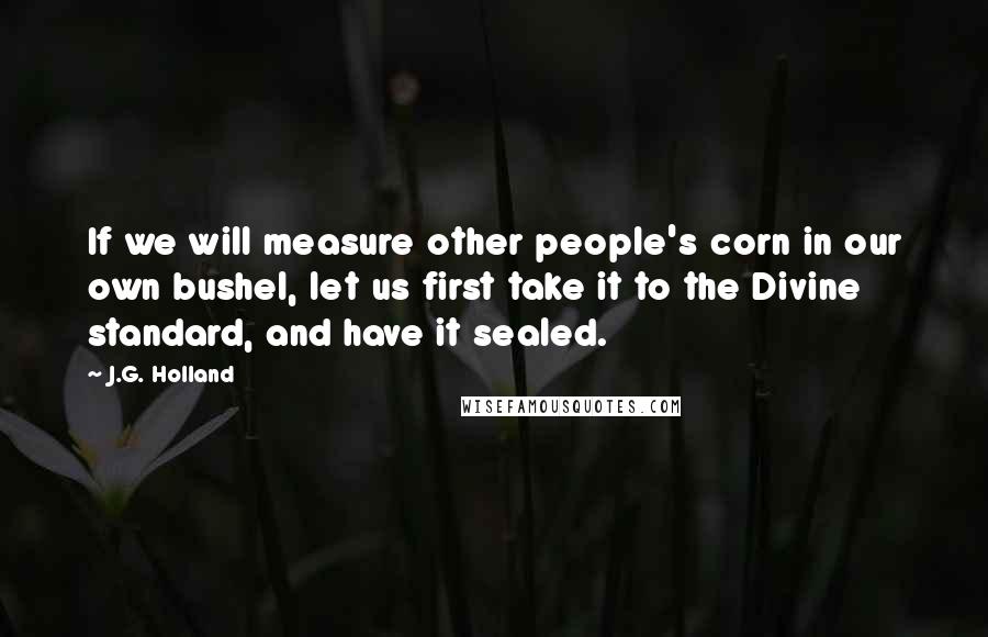J.G. Holland quotes: If we will measure other people's corn in our own bushel, let us first take it to the Divine standard, and have it sealed.