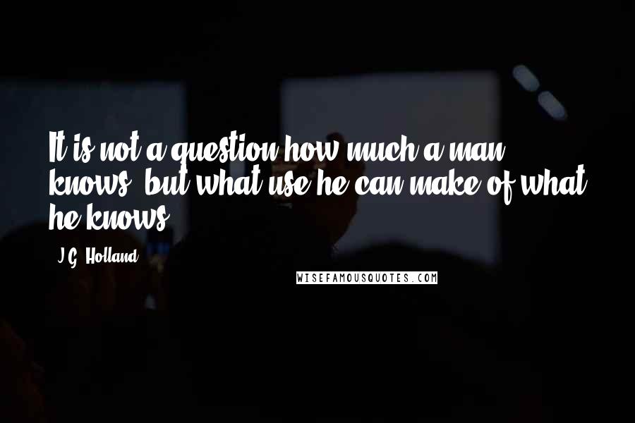 J.G. Holland quotes: It is not a question how much a man knows, but what use he can make of what he knows. J.G. Holland quotes: It is not a question how much a man knows, but what use he can make of what he knows.