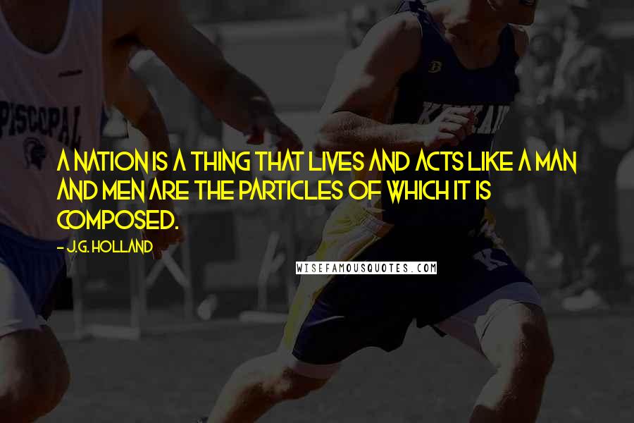 J.G. Holland quotes: A nation is a thing that lives and acts like a man and men are the particles of which it is composed.