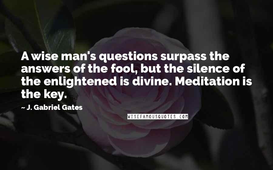 J. Gabriel Gates quotes: A wise man's questions surpass the answers of the fool, but the silence of the enlightened is divine. Meditation is the key. J. Gabriel Gates quotes: A wise man's questions surpass the answers of the fool, but the silence of the enlightened is divine. Meditation is the key.