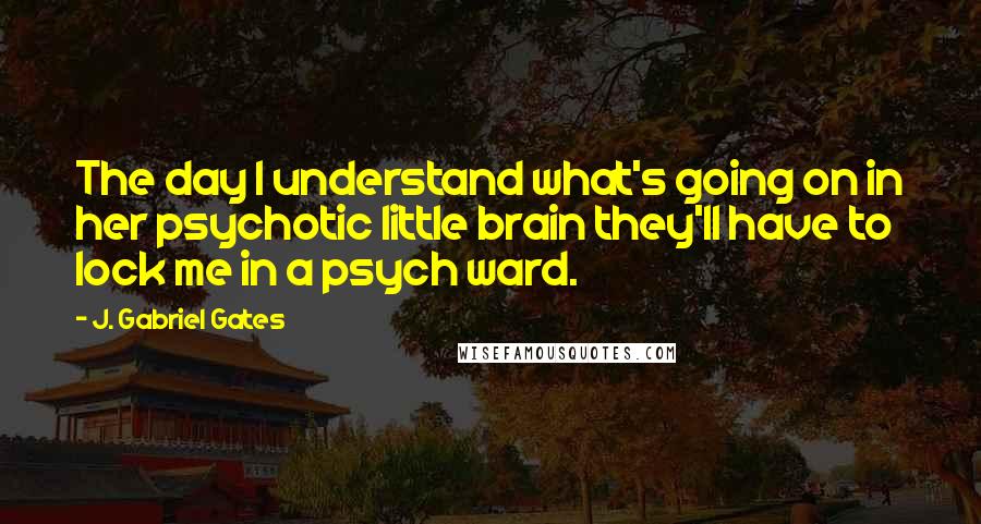 J. Gabriel Gates quotes: The day I understand what's going on in her psychotic little brain they'll have to lock me in a psych ward.