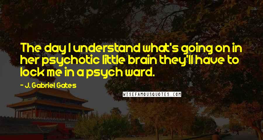 J. Gabriel Gates quotes: The day I understand what's going on in her psychotic little brain they'll have to lock me in a psych ward. J. Gabriel Gates quotes: The day I understand what's going on in her psychotic little brain they'll have to lock me in a psych ward.