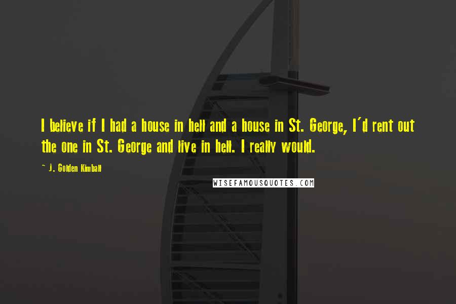 J. Golden Kimball quotes: I believe if I had a house in hell and a house in St. George, I'd rent out the one in St. George and live in hell. I really would. J. Golden Kimball quotes: I believe if I had a house in hell and a house in St. George, I'd rent out the one in St. George and live in hell. I really would.