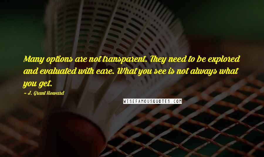 J. Grant Howard quotes: Many options are not transparent. They need to be explored and evaluated with care. What you see is not always what you get.