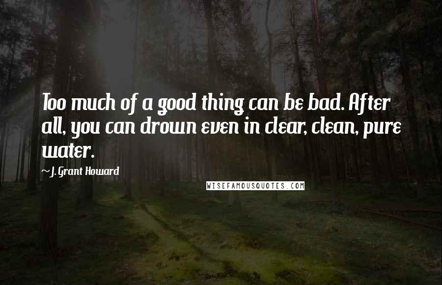 J. Grant Howard quotes: Too much of a good thing can be bad. After all, you can drown even in clear, clean, pure water.